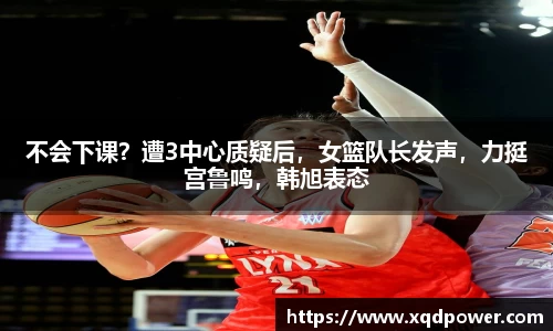 不会下课？遭3中心质疑后，女篮队长发声，力挺宫鲁鸣，韩旭表态